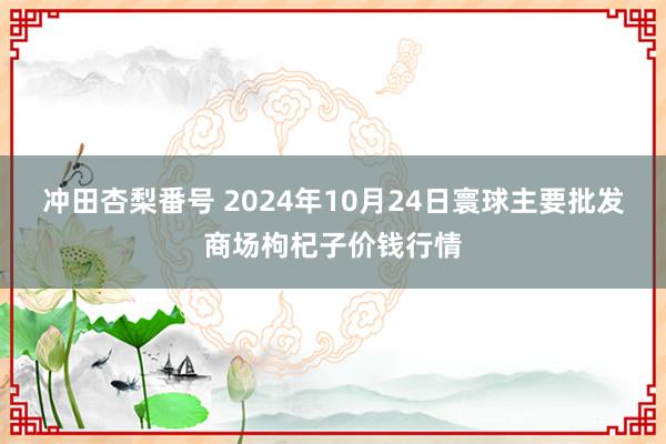 冲田杏梨番号 2024年10月24日寰球主要批发商场枸杞子价钱行情