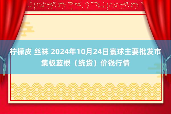 柠檬皮 丝袜 2024年10月24日寰球主要批发市集板蓝根（统货）价钱行情