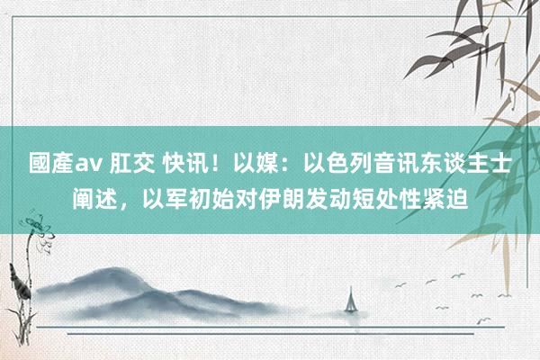 國產av 肛交 快讯！以媒：以色列音讯东谈主士阐述，以军初始对伊朗发动短处性紧迫