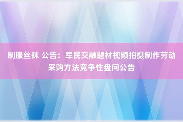 制服丝袜 公告：军民交融题材视频拍摄制作劳动采购方法竞争性盘问公告