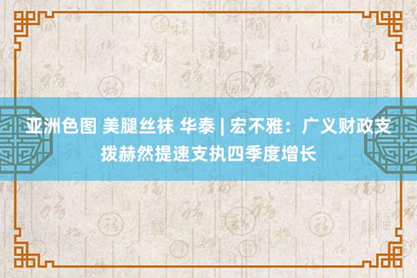 亚洲色图 美腿丝袜 华泰 | 宏不雅：广义财政支拨赫然提速支执四季度增长