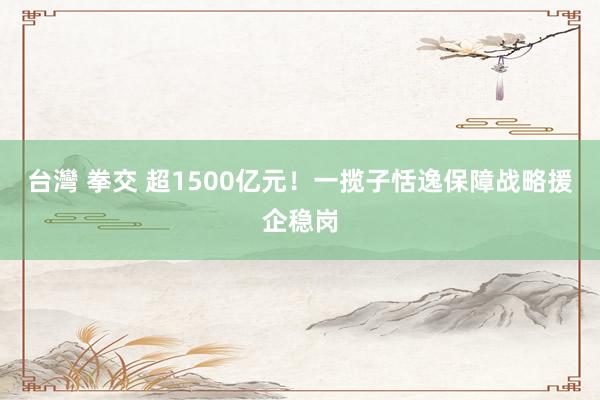 台灣 拳交 超1500亿元！一揽子恬逸保障战略援企稳岗