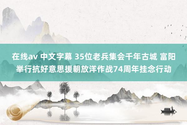 在线av 中文字幕 35位老兵集会千年古城 富阳举行抗好意思援朝放洋作战74周年挂念行动