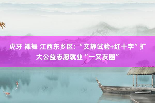 虎牙 裸舞 江西东乡区: “文静试验+红十字”扩大公益志愿就业“一又友圈”