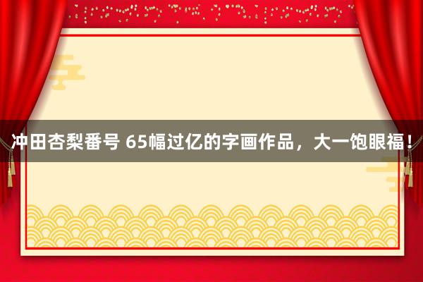 冲田杏梨番号 65幅过亿的字画作品，大一饱眼福！