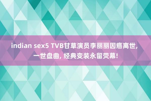 indian sex5 TVB甘草演员李丽丽因癌离世， 一世盘曲， 经典变装永留荧幕!