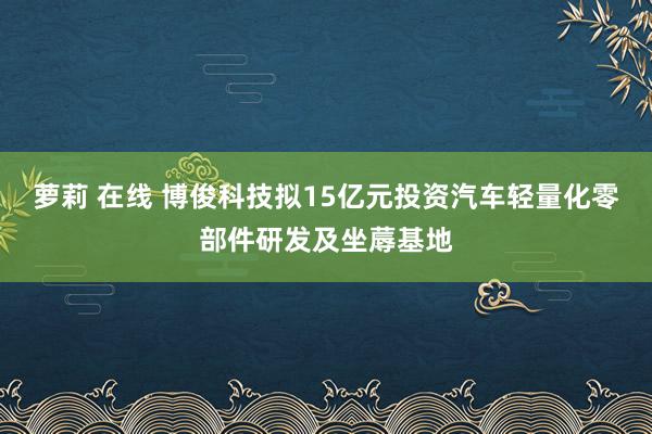 萝莉 在线 博俊科技拟15亿元投资汽车轻量化零部件研发及坐蓐基地