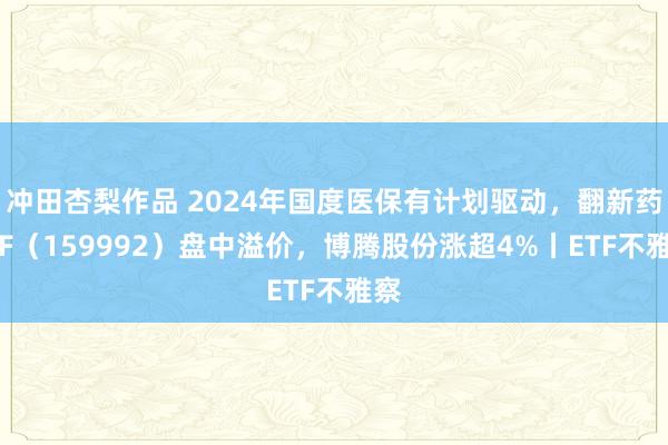 冲田杏梨作品 2024年国度医保有计划驱动，翻新药ETF（159992）盘中溢价，博腾股份涨超4%丨ETF不雅察