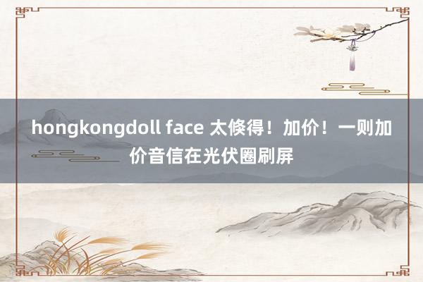 hongkongdoll face 太倏得！加价！一则加价音信在光伏圈刷屏