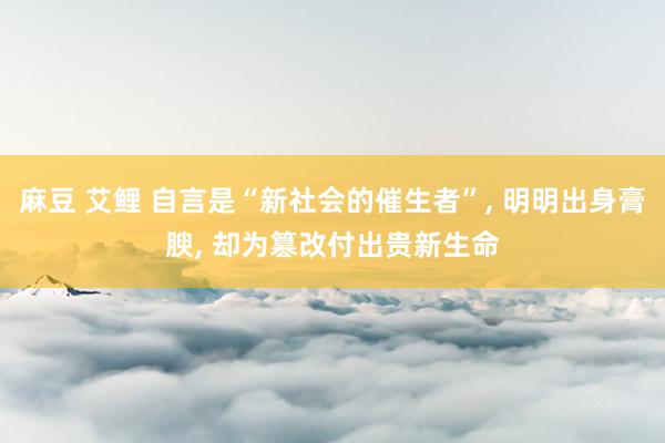 麻豆 艾鲤 自言是“新社会的催生者”， 明明出身膏腴， 却为篡改付出贵新生命