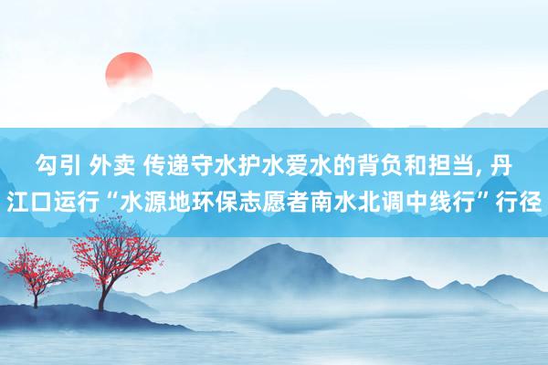 勾引 外卖 传递守水护水爱水的背负和担当， 丹江口运行“水源地环保志愿者南水北调中线行”行径