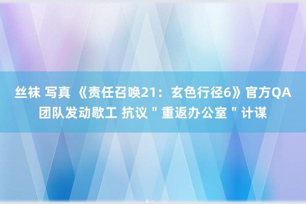 丝袜 写真 《责任召唤21：玄色行径6》官方QA团队发动歇工 抗议＂重返办公室＂计谋