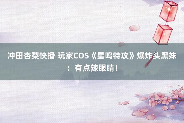 冲田杏梨快播 玩家COS《星鸣特攻》爆炸头黑妹：有点辣眼睛！