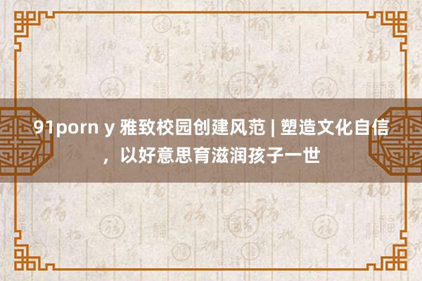 91porn y 雅致校园创建风范 | 塑造文化自信，以好意思育滋润孩子一世