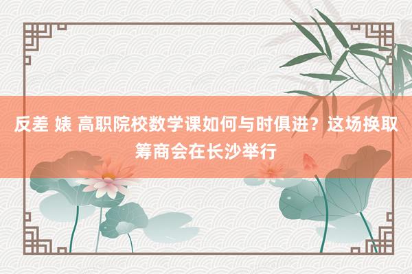 反差 婊 高职院校数学课如何与时俱进？这场换取筹商会在长沙举行