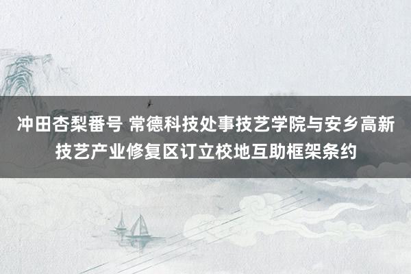 冲田杏梨番号 常德科技处事技艺学院与安乡高新技艺产业修复区订立校地互助框架条约