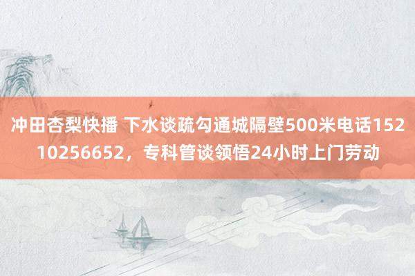 冲田杏梨快播 下水谈疏勾通城隔壁500米电话15210256652，专科管谈领悟24小时上门劳动