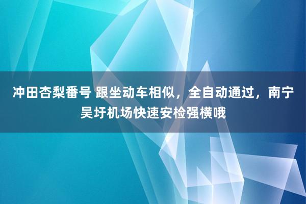 冲田杏梨番号 跟坐动车相似，全自动通过，南宁吴圩机场快速安检强横哦