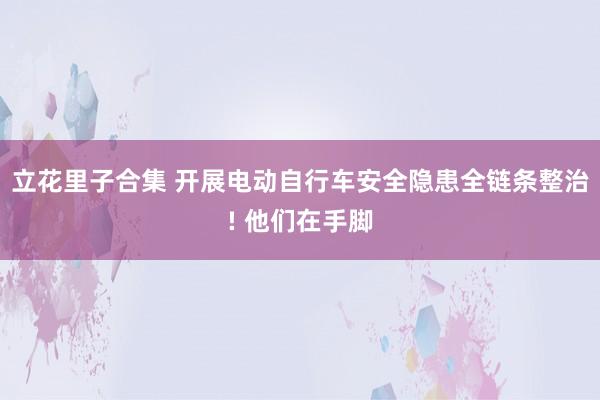 立花里子合集 开展电动自行车安全隐患全链条整治! 他们在手脚