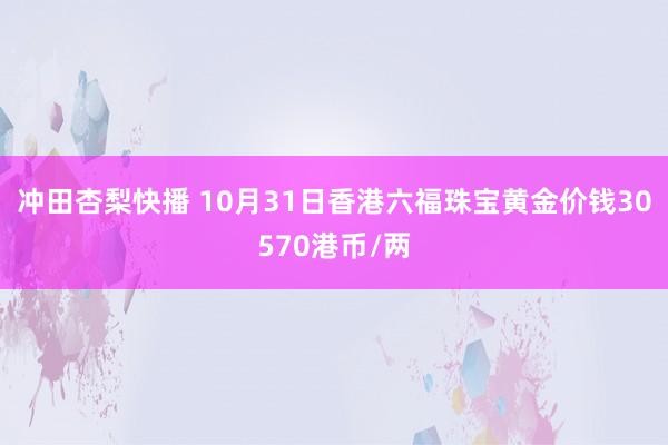 冲田杏梨快播 10月31日香港六福珠宝黄金价钱30570港币/两