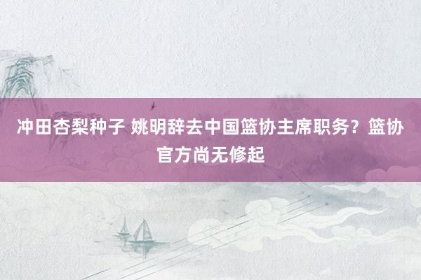 冲田杏梨种子 姚明辞去中国篮协主席职务？篮协官方尚无修起