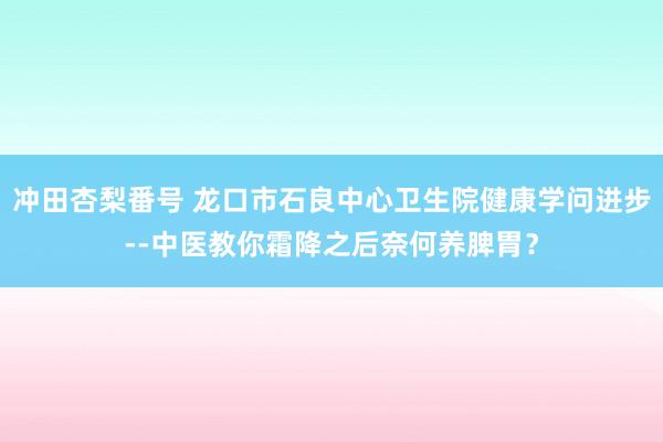 冲田杏梨番号 龙口市石良中心卫生院健康学问进步--中医教你霜降之后奈何养脾胃？