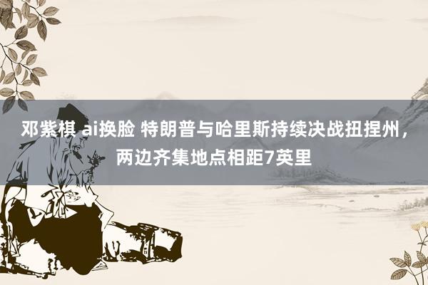 邓紫棋 ai换脸 特朗普与哈里斯持续决战扭捏州，两边齐集地点相距7英里