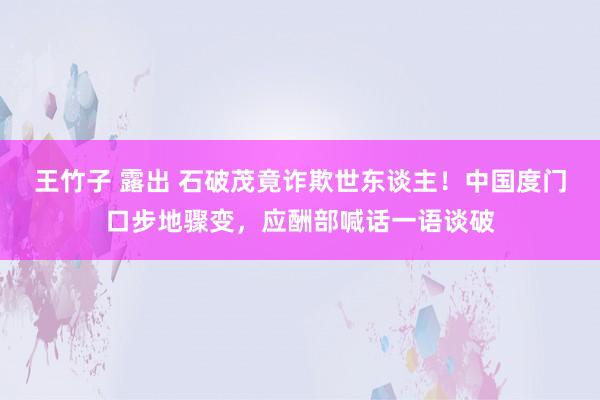 王竹子 露出 石破茂竟诈欺世东谈主！中国度门口步地骤变，应酬部喊话一语谈破