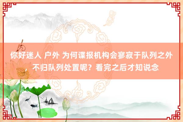 你好迷人 户外 为何谍报机构会寥寂于队列之外，不归队列处置呢？看完之后才知说念