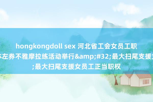 hongkongdoll sex 河北省工会女员工职权保护专项集体左券不雅摩拉练活动举行&#32;最大扫尾支援女员工正当职权