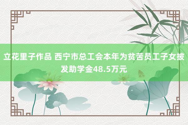 立花里子作品 西宁市总工会本年为贫苦员工子女披发助学金48.5万元