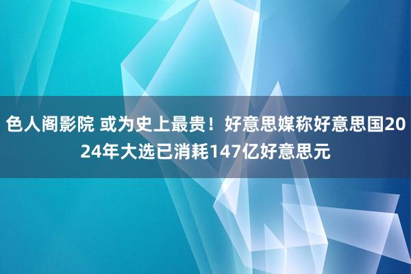 色人阁影院 或为史上最贵！好意思媒称好意思国2024年大选已消耗147亿好意思元