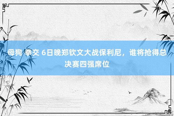 母狗 拳交 6日晚郑钦文大战保利尼，谁将抢得总决赛四强席位