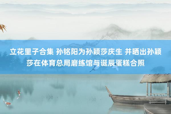 立花里子合集 孙铭阳为孙颖莎庆生 并晒出孙颖莎在体育总局磨练馆与诞辰蛋糕合照