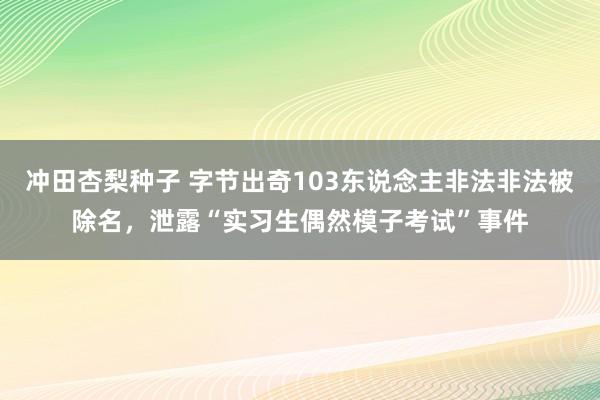 冲田杏梨种子 字节出奇103东说念主非法非法被除名，泄露“实习生偶然模子考试”事件