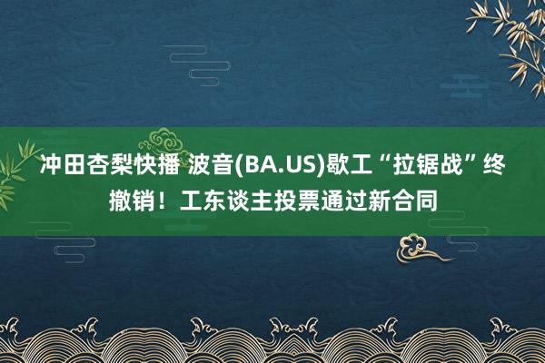 冲田杏梨快播 波音(BA.US)歇工“拉锯战”终撤销！工东谈主投票通过新合同