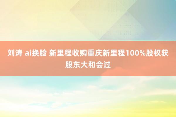 刘涛 ai换脸 新里程收购重庆新里程100%股权获股东大和会过