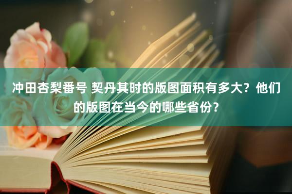 冲田杏梨番号 契丹其时的版图面积有多大？他们的版图在当今的哪些省份？