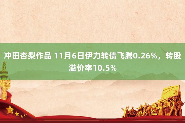 冲田杏梨作品 11月6日伊力转债飞腾0.26%，转股溢价率10.5%