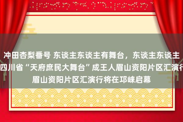 冲田杏梨番号 东谈主东谈主有舞台，东谈主东谈主可出彩！2024四川省“天府庶民大舞台”成王人眉山资阳片区汇演行将在邛崃启幕