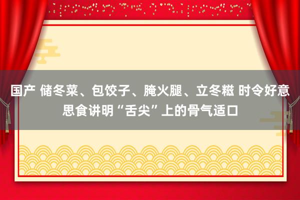 国产 储冬菜、包饺子、腌火腿、立冬糍 时令好意思食讲明“舌尖”上的骨气适口