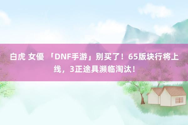 白虎 女優 「DNF手游」别买了！65版块行将上线，3正途具濒临淘汰！