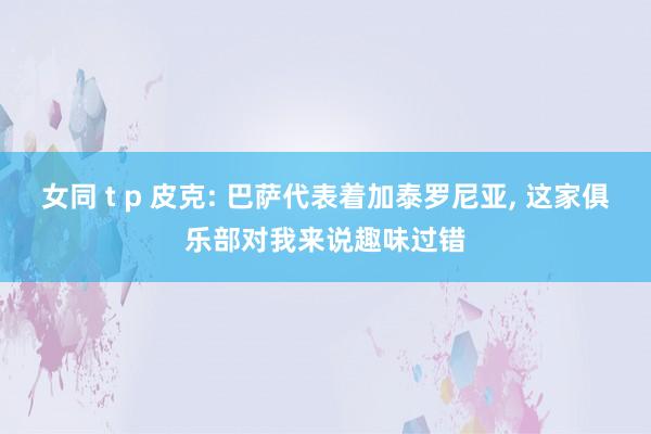 女同 t p 皮克: 巴萨代表着加泰罗尼亚， 这家俱乐部对我来说趣味过错