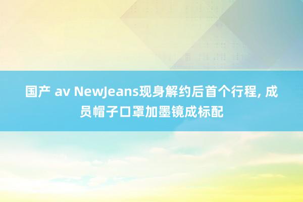 国产 av NewJeans现身解约后首个行程， 成员帽子口罩加墨镜成标配