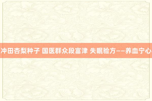 冲田杏梨种子 国医群众段富津 失眠验方——养血宁心