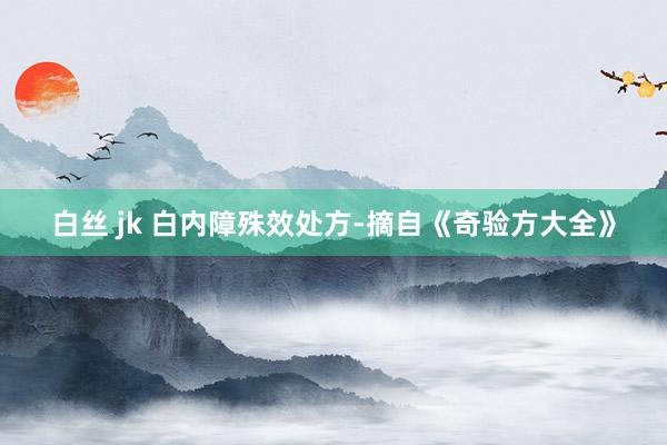 白丝 jk 白内障殊效处方-摘自《奇验方大全》