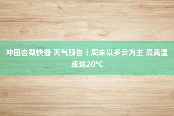 冲田杏梨快播 天气预告｜周末以多云为主 最高温或达20℃