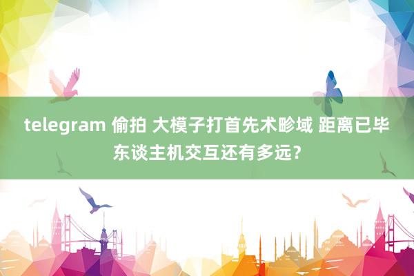 telegram 偷拍 大模子打首先术畛域 距离已毕东谈主机交互还有多远？