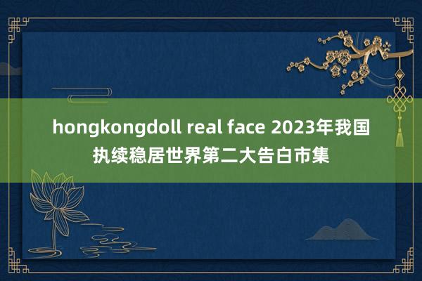 hongkongdoll real face 2023年我国执续稳居世界第二大告白市集