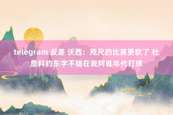 telegram 反差 沃西：咫尺的比赛更软了 杜詹科约东字不错在我阿谁年代打球